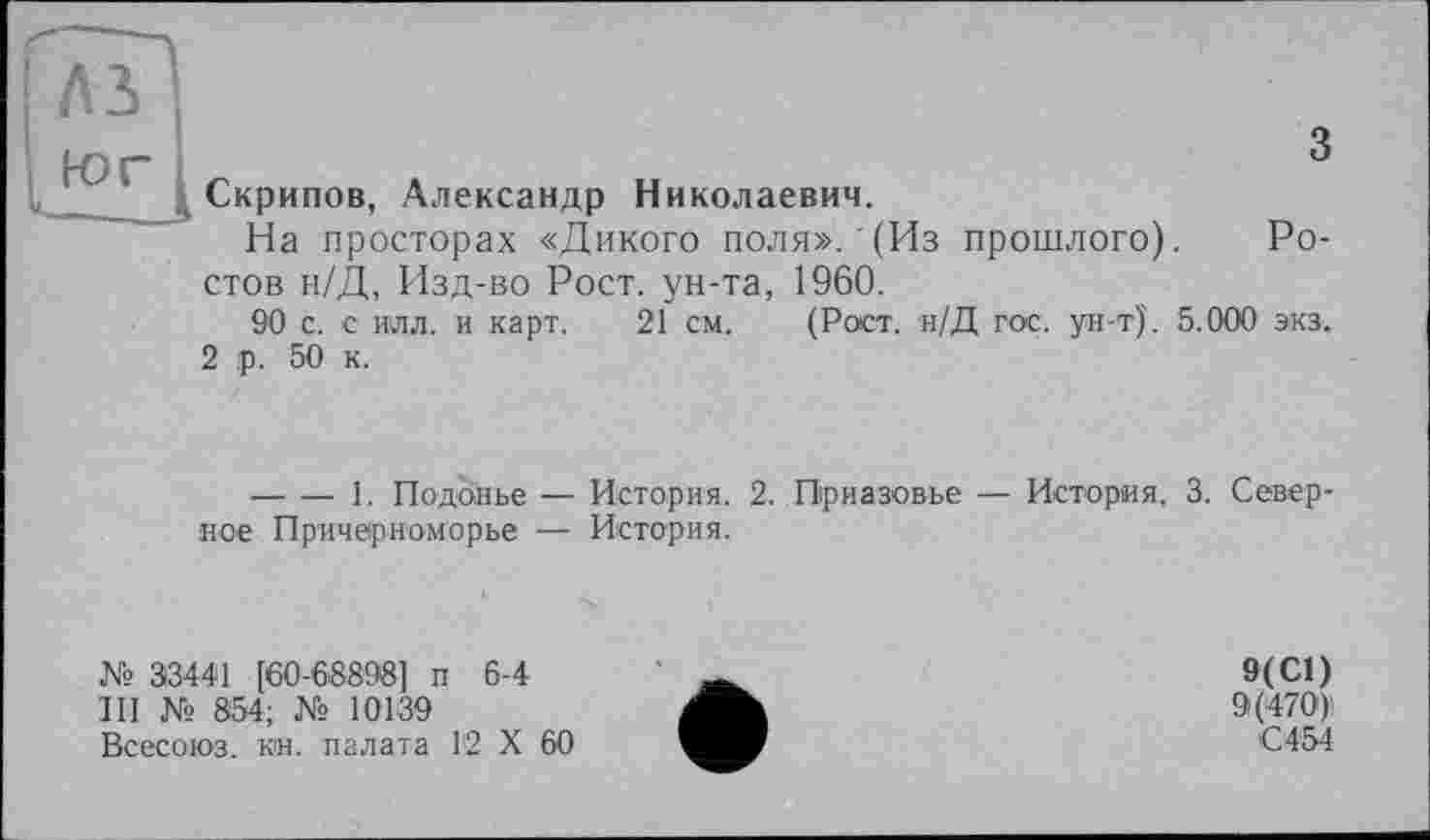 ﻿лз
юг
з Скрипов, Александр Николаевич.
На просторах «Дикого поля».'(Из прошлого). Ростов н/Д, Изд-во Рост, ун-та, 1960.
90 с. с илл. и карт. 21 см. (Рост. н/Д гос. ун-т)'. 5.000 экз.
2 р. 50 к.
-------1. Подонье — История. 2. Приазовье — История. 3. Север ное Причерноморье — История.
№ 33441 [60-68898] п 6-4
III № 854; № 10139
Всесоюз. кн. палата 12 X 60
9(С1)
9(470)
С454